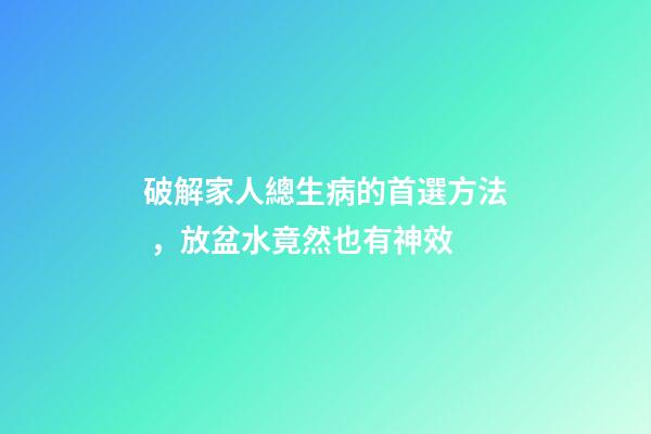 破解家人總生病的首選方法，放盆水竟然也有神效